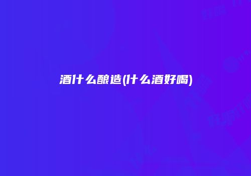 酒什么酿造(什么酒好喝)