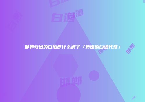 邯郸新出的白酒都什么牌子「新出的白酒代理」