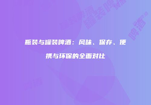 瓶装与罐装啤酒：风味、保存、便携与环保的全面对比