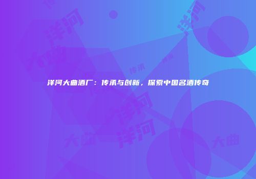 洋河大曲酒厂：传承与创新，探索中国名酒传奇