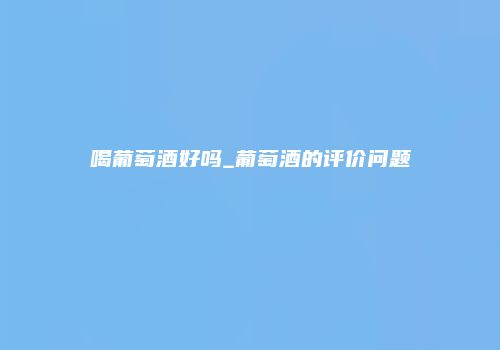 喝葡萄酒好吗_葡萄酒的评价问题