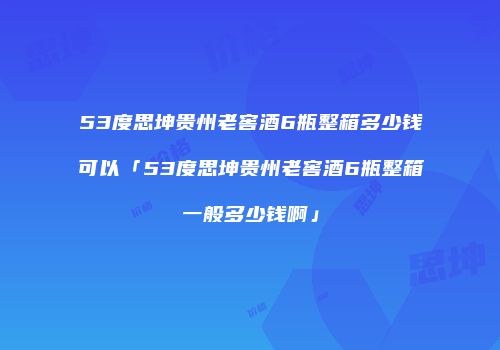 53度思坤贵州老窖酒6瓶整箱多少钱可以「53度思坤贵州老窖酒6瓶整箱一般多少钱啊」