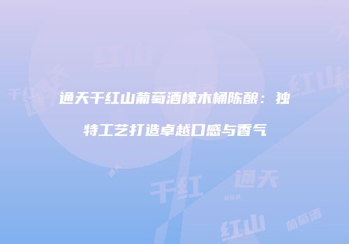 通天干红山葡萄酒橡木桶陈酿：独特工艺打造卓越口感与香气
