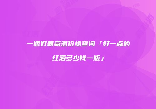一瓶好葡萄酒价格查询「好一点的红酒多少钱一瓶」