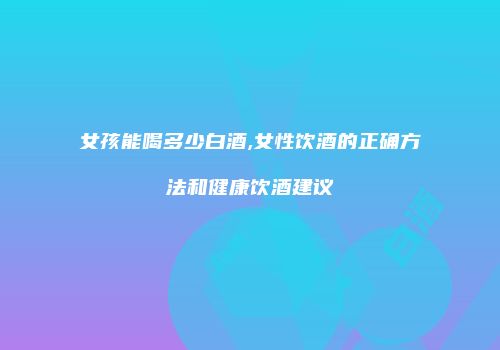 女孩能喝多少白酒,女性饮酒的正确方法和健康饮酒建议