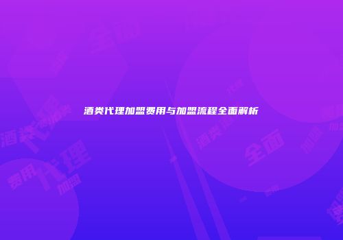 酒类代理加盟费用与加盟流程全面解析
