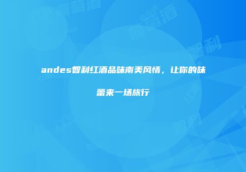 andes智利红酒品味南美风情，让你的味蕾来一场旅行