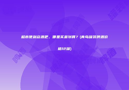 超市便利店酒吧，哪里买最划算？(青岛罐装啤酒价格12罐)