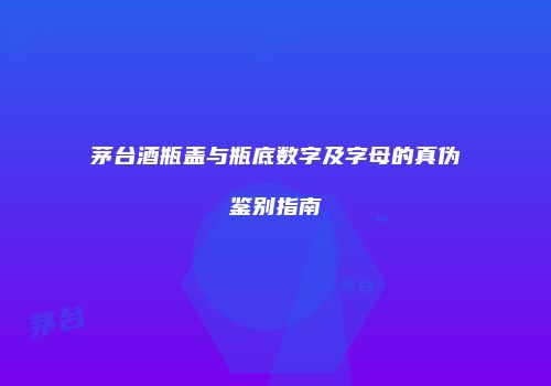 茅台酒瓶盖与瓶底数字及字母的真伪鉴别指南