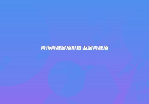 青海青稞窖酒价格,互窖青稞酒
