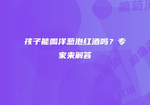 孩子能喝洋葱泡红酒吗？专家来解答