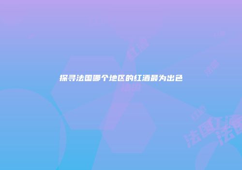探寻法国哪个地区的红酒最为出色