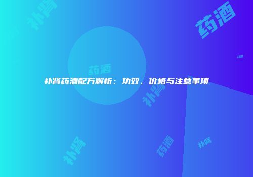 补肾药酒配方解析：功效、价格与注意事项