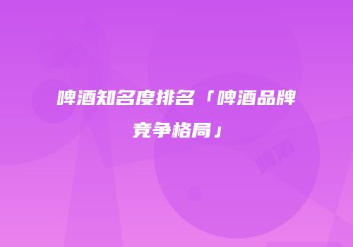 啤酒知名度排名「啤酒品牌竞争格局」
