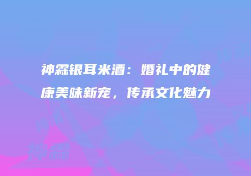 神霖银耳米酒：婚礼中的健康美味新宠，传承文化魅力