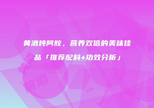 黄酒炖阿胶，营养双倍的美味佳品「推荐配料+功效分析」