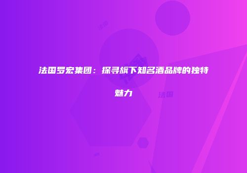 法国罗宏集团：探寻旗下知名酒品牌的独特魅力