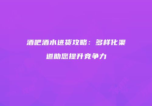 酒吧酒水进货攻略：多样化渠道助您提升竞争力