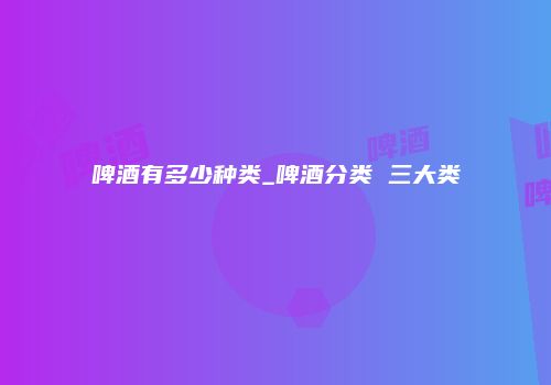 啤酒有多少种类_啤酒分类 三大类