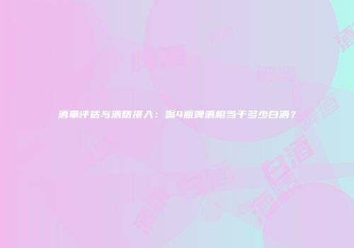 酒量评估与酒精摄入：喝4瓶啤酒相当于多少白酒？