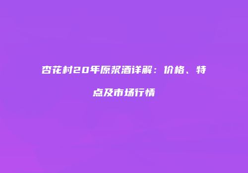 杏花村20年原浆酒详解：价格、特点及市场行情