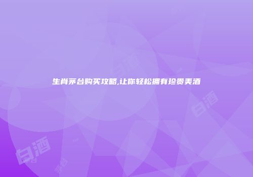 生肖茅台购买攻略,让你轻松拥有珍贵美酒