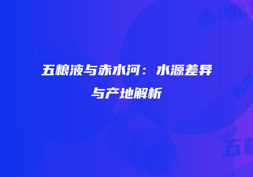 五粮液与赤水河：水源差异与产地解析
