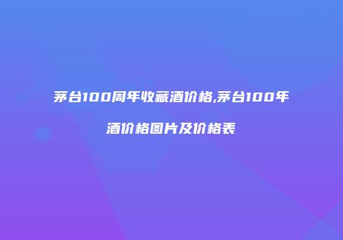 茅台100周年收藏酒价格,茅台100年酒价格图片及价格表