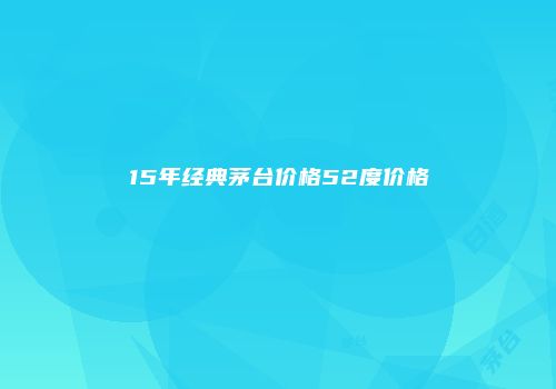 15年经典茅台价格52度价格