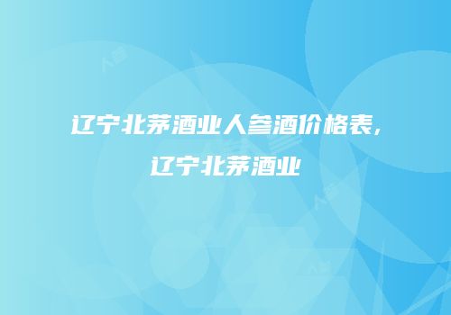 辽宁北茅酒业人参酒价格表,辽宁北茅酒业