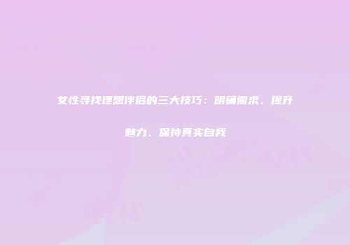女性寻找理想伴侣的三大技巧：明确需求、提升魅力、保持真实自我