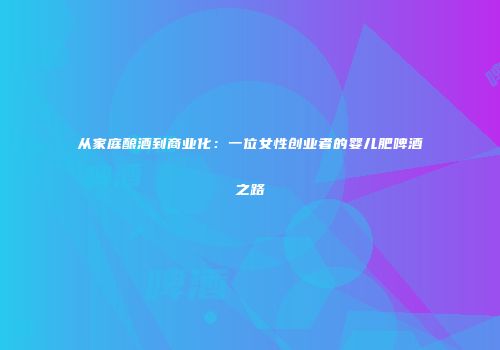 从家庭酿酒到商业化：一位女性创业者的婴儿肥啤酒之路