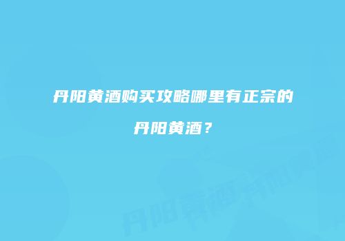 丹阳黄酒购买攻略哪里有正宗的丹阳黄酒？