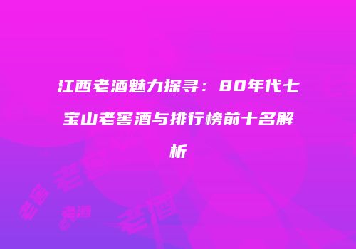 江西老酒魅力探寻：80年代七宝山老窖酒与排行榜前十名解析