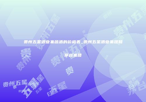 贵州五星酒业集团酒的价格表_贵州五星酒业集团和茅台集团
