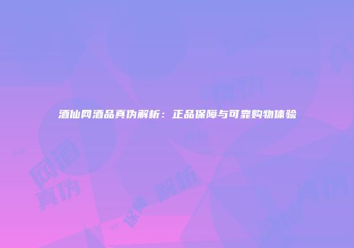 酒仙网酒品真伪解析：正品保障与可靠购物体验