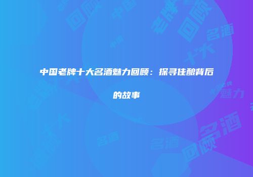 中国老牌十大名酒魅力回顾：探寻佳酿背后的故事