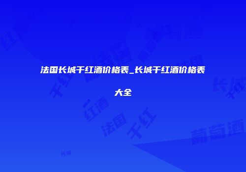 法国长城干红酒价格表_长城干红酒价格表大全