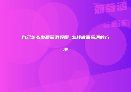 自己怎么做葡萄酒好喝_怎样做葡萄酒的方法