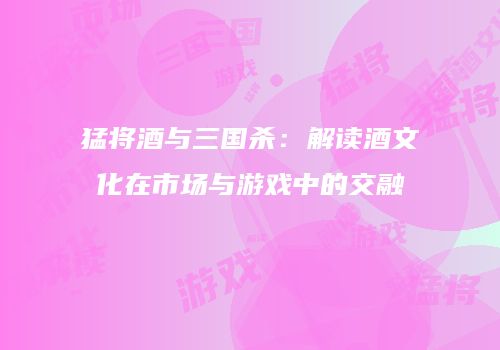 猛将酒与三国杀：解读酒文化在市场与游戏中的交融
