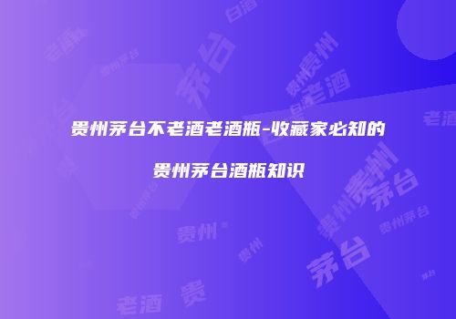 贵州茅台不老酒老酒瓶-收藏家必知的贵州茅台酒瓶知识