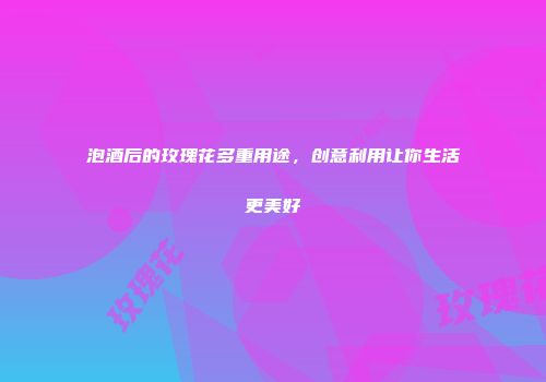 泡酒后的玫瑰花多重用途，创意利用让你生活更美好