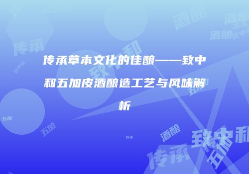 传承草本文化的佳酿——致中和五加皮酒酿造工艺与风味解析