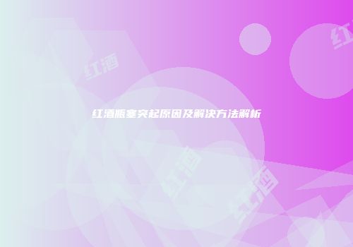 红酒瓶塞突起原因及解决方法解析