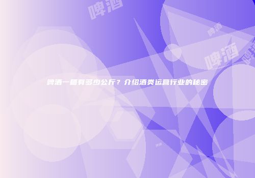 啤酒一箱有多少公斤？介绍酒类运营行业的秘密