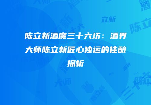 陈立新酒魔三十六坊：酒界大师陈立新匠心独运的佳酿探析