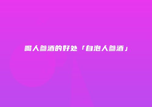 喝人参酒的好处「自泡人参酒」