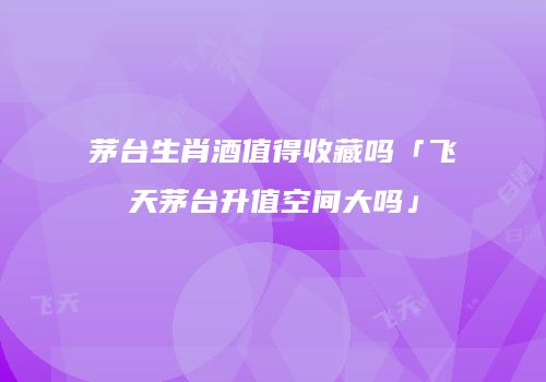 茅台生肖酒值得收藏吗「飞天茅台升值空间大吗」