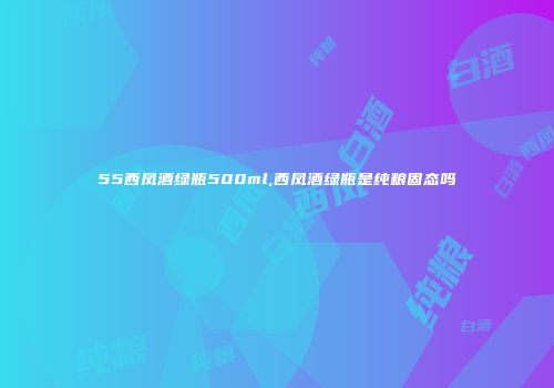 55西凤酒绿瓶500ml,西凤酒绿瓶是纯粮固态吗