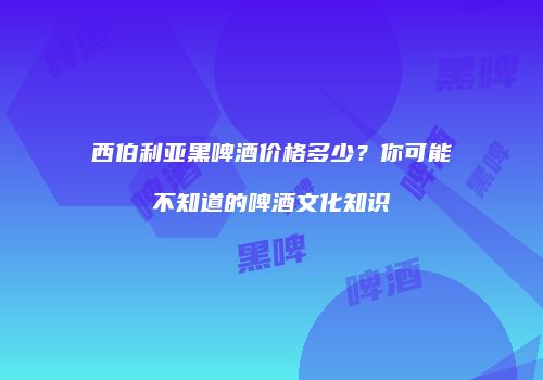 西伯利亚黑啤酒价格多少？你可能不知道的啤酒文化知识